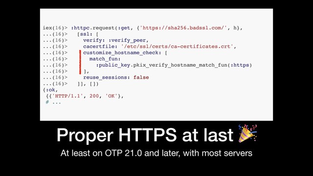 Proper HTTPS at last 
At least on OTP 21.0 and later, with most servers
iex(16)> :httpc.request(:get, {'https://sha256.badssl.com/', h},
...(16)> [ssl: [
...(16)> verify: :verify_peer,
...(16)> cacertfile: '/etc/ssl/certs/ca-certificates.crt',
...(16)> customize_hostname_check: [
...(16)> match_fun:
...(16)> :public_key.pkix_verify_hostname_match_fun(:https)
...(16)> ],
...(16)> reuse_sessions: false
...(16)> ]], [])
{:ok,
{{'HTTP/1.1', 200, 'OK'},
# ...
