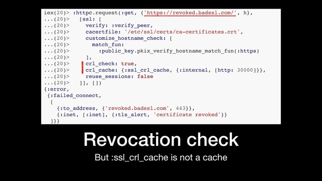 But :ssl_crl_cache is not a cache
Revocation check
iex(20)> :httpc.request(:get, {'https://revoked.badssl.com/', h},
...(20)> [ssl: [
...(20)> verify: :verify_peer,
...(20)> cacertfile: '/etc/ssl/certs/ca-certificates.crt',
...(20)> customize_hostname_check: [
...(20)> match_fun:
...(20)> :public_key.pkix_verify_hostname_match_fun(:https)
...(20)> ],
...(20)> crl_check: true,
...(20)> crl_cache: {:ssl_crl_cache, {:internal, [http: 30000]}},
...(20)> reuse_sessions: false
...(20)> ]], [])
{:error,
{:failed_connect,
[
{:to_address, {'revoked.badssl.com', 443}},
{:inet, [:inet], {:tls_alert, 'certificate revoked'}}
]}}
