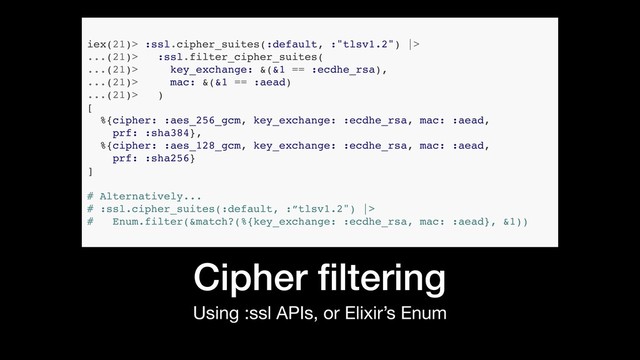Using :ssl APIs, or Elixir’s Enum
Cipher ﬁltering
iex(21)> :ssl.cipher_suites(:default, :"tlsv1.2") |>
...(21)> :ssl.filter_cipher_suites(
...(21)> key_exchange: &(&1 == :ecdhe_rsa),
...(21)> mac: &(&1 == :aead)
...(21)> )
[
%{cipher: :aes_256_gcm, key_exchange: :ecdhe_rsa, mac: :aead,
prf: :sha384},
%{cipher: :aes_128_gcm, key_exchange: :ecdhe_rsa, mac: :aead,
prf: :sha256}
]
# Alternatively...
# :ssl.cipher_suites(:default, :”tlsv1.2") |>
# Enum.filter(&match?(%{key_exchange: :ecdhe_rsa, mac: :aead}, &1))
