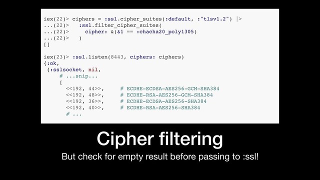 But check for empty result before passing to :ssl!
Cipher ﬁltering
iex(22)> ciphers = :ssl.cipher_suites(:default, :"tlsv1.2") |>
...(22)> :ssl.filter_cipher_suites(
...(22)> cipher: &(&1 == :chacha20_poly1305)
...(22)> )
[]
iex(23)> :ssl.listen(8443, ciphers: ciphers)
{:ok,
{:sslsocket, nil,
# ...snip...
[
<<192, 44>>, # ECDHE-ECDSA-AES256-GCM-SHA384
<<192, 48>>, # ECDHE-RSA-AES256-GCM-SHA384
<<192, 36>>, # ECDHE-ECDSA-AES256-SHA384
<<192, 40>>, # ECDHE-RSA-AES256-SHA384
# ...
