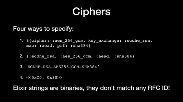 Ciphers
Four ways to specify:
1. %{cipher: :aes_256_gcm, key_exchange: :ecdhe_rsa,
mac: :aead, prf: :sha384}

2. {:ecdhe_rsa, :aes_256_gcm, :aead, :sha384}

3. 'ECDHE-RSA-AES256-GCM-SHA384'

4. <<0xC0, 0x30>>

Elixir strings are binaries, they don’t match any RFC ID!
