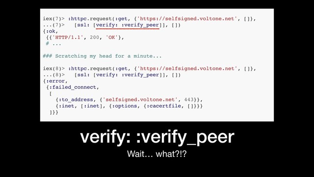 verify: :verify_peer
Wait… what?!?
iex(7)> :httpc.request(:get, {'https://selfsigned.voltone.net', []},
...(7)> [ssl: [verify: :verify_peer]], [])
{:ok,
{{'HTTP/1.1', 200, 'OK'},
# ...
iex(8)> :httpc.request(:get, {'https://selfsigned.voltone.net', []},
...(8)> [ssl: [verify: :verify_peer]], [])
{:error,
{:failed_connect,
[
{:to_address, {'selfsigned.voltone.net', 443}},
{:inet, [:inet], {:options, {:cacertfile, []}}}
]}}
### Scratching my head for a minute...
