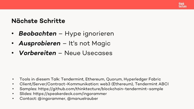 • Beobachten – Hype ignorieren
• Ausprobieren – It's not Magic
• Vorbereiten – Neue Usecases
Nächste Schritte
• Tools in diesem Talk: Tendermint, Ethereum, Quorum, Hyperledger Fabric
• Client/Server/Contract-Kommunikation: web3 (Ethereum), Tendermint ABCI
• Samples: https://github.com/thinktecture/blockchain-tendermint-sample
• Slides: https://speakerdeck.com/ingorammer
• Contact: @ingorammer, @manuelrauber
