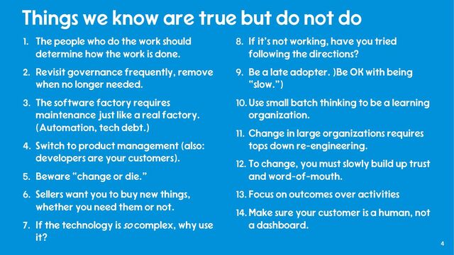 4
Things we know are true but do not do
1. The people who do the work should
determine how the work is done.
2. Revisit governance frequently, remove
when no longer needed.
3. The software factory requires
maintenance just like a real factory.
(Automation, tech debt.)
4. Switch to product management (also:
developers are your customers).
5. Beware “change or die.”
6. Sellers want you to buy new things,
whether you need them or not.
7. If the technology is so complex, why use
it?
8. If it’s not working, have you tried
following the directions?
9. Be a late adopter. )Be OK with being
“slow.”)
10.Use small batch thinking to be a learning
organization.
11. Change in large organizations requires
tops down re-engineering.
12. To change, you must slowly build up trust
and word-of-mouth.
13. Focus on outcomes over activities
14.Make sure your customer is a human, not
a dashboard.
