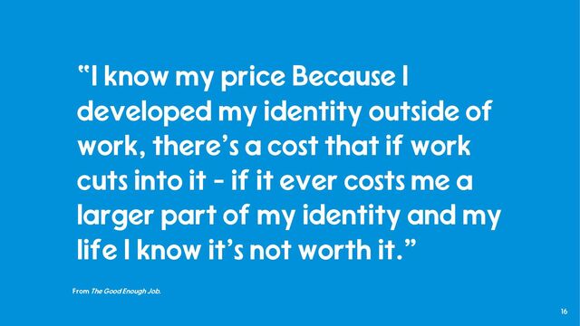 16
From The Good Enough Job.
“I know my price Because I
developed my identity outside of
work, there's a cost that if work
cuts into it - if it ever costs me a
larger part of my identity and my
life I know it's not worth it."
