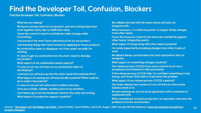 49
Find the Developer Toil, Confusion, Blockers
Find the Developer Toil, Confusion, Blockers
- What are we making?
- We have a strong vision for our product, and we're doing important
work together every day to fulfill that vision.
- I have the context I need to confidently make changes while
I'm working.
- I am proud of the work I have delivered so far for our product.
- I am learning things that I look forward to applying to future products.
- My workstation seems to disappear out from under me while I'm
working.
- It's easy to get my workstation into the state I need to develop
our product.
- What aspect of our workstation setup is painful?
- It's easy to run our software on my workstation while I’m
developing it.
- I can boot our software up into the state I need with minimal effort.
- What aspect of running our software locally is painful? What could we
do to make it less painful?
- It's easy to run our test suites and to author new ones.
- Tests are a stable, reliable, seamless part of my workflow.
- Test failures give me the feedback I need on the code I am writing.
- What aspect of production support is painful?
- We collaborate well with the teams whose software we
integrate with.
- When necessary, it is within my power to request timely changes
from other teams.
- I have the resources I need to test and code confidently against
other teams' integration points.
- What aspect of integrating with other teams is painful?
- I'm rarely impacted by breaking changes from other tracks of
work.
- We almost always catch broken tests and code before they're
merged in.
- What aspect of committing changes is painful?
- Our release process (CI/CD) from source control to our story
acceptance environment is fully automated.
- If the release process (CI/CD) fails, I'm confident something is truly
wrong, and I know I'll be able to track down the problem.
- What aspect of our release process (CI/CD) is painful?
- Our team releases new versions of our software as often as the
business needs us to.
- We are meeting our service-level agreements with a minimum of
unplanned work.
- When something is wrong in production, we reproduce and solve the
problem in a lower environment.
Sources: "Developer Toil: The Hidden Tech Debt," Susie Forbath, Tyson McNulty, and Coté, August, 2022. See also Michael Galloway’s interview questions for platform
product managers.
