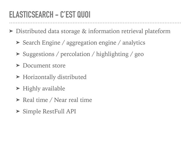 ELASTICSEARCH - C’EST QUOI
➤ Distributed data storage & information retrieval plateform
➤ Search Engine / aggregation engine / analytics
➤ Suggestions / percolation / highlighting / geo
➤ Document store
➤ Horizontally distributed
➤ Highly available
➤ Real time / Near real time
➤ Simple RestFull API
