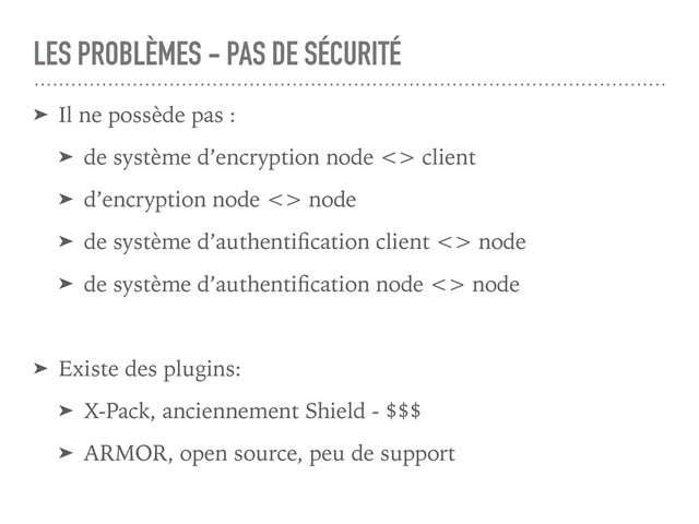 LES PROBLÈMES - PAS DE SÉCURITÉ
➤ Il ne possède pas :
➤ de système d’encryption node <> client
➤ d’encryption node <> node
➤ de système d’authentiﬁcation client <> node
➤ de système d’authentiﬁcation node <> node
➤ Existe des plugins:
➤ X-Pack, anciennement Shield - $$$
➤ ARMOR, open source, peu de support
