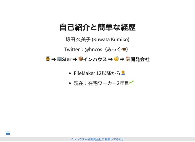 ⾃⼰紹介と簡単な経歴
⾃⼰紹介と簡単な経歴
鍬田 久美子 (Kuwata Kumiko)
Twitter：@hncos（みっく🦔）
➡ 🏢SIer ➡ 📦インハウス ➡ 😴 ➡ 🏠開発会社
FileMaker 12以降から
現在：在宅ワーカー2年目🌱
インハウスから開発会社に転職してみたよ

