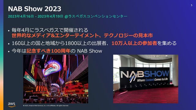 © 2023, Amazon Web Services, Inc. or its affiliates. All rights reserved.
NAB Show 2023
• 毎年4⽉にラスベガスで開催される
世界的なメディア&エンターテイメント、テクノロジーの⾒本市
• 160以上の国と地域から1800以上の出展者、10万⼈以上の参加者を集める
• 今年は記念すべき100周年の NAB Show
2023年4月16日 - 2023年4月19日 @ラスベガスコンベンションセンター
5
