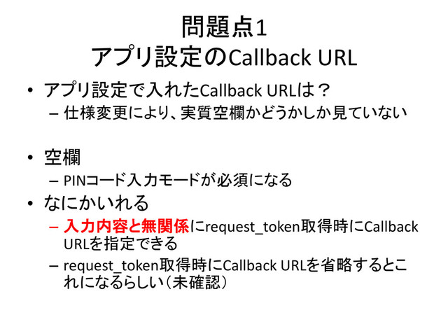 問題点1
アプリ設定のCallback URL
• アプリ設定で入れたCallback URLは？
– 仕様変更により、実質空欄かどうかしか見ていない
• 空欄
– PINコード入力モードが必須になる
• なにかいれる
– 入力内容と無関係にrequest_token取得時にCallback
URLを指定できる
– request_token取得時にCallback URLを省略するとこ
れになるらしい（未確認）
