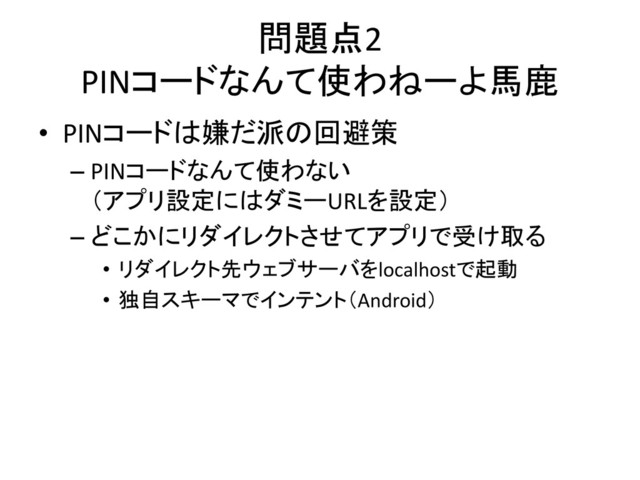 問題点2
PINコードなんて使わねーよ馬鹿
• PINコードは嫌だ派の回避策
– PINコードなんて使わない
（アプリ設定にはダミーURLを設定）
– どこかにリダイレクトさせてアプリで受け取る
• リダイレクト先ウェブサーバをlocalhostで起動
• 独自スキーマでインテント（Android）
