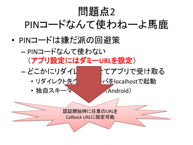 問題点2
PINコードなんて使わねーよ馬鹿
• PINコードは嫌だ派の回避策
– PINコードなんて使わない
（アプリ設定にはダミーURLを設定）
– どこかにリダイレクトさせてアプリで受け取る
• リダイレクト先ウェブサーバをlocalhostで起動
• 独自スキーマでインテント（Android）
認証開始時に任意のURLを
Callback URLに指定可能
