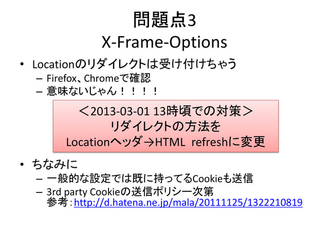 問題点3
X-Frame-Options
• Locationのリダイレクトは受け付けちゃう
– Firefox、Chromeで確認
– 意味ないじゃん！！！！
• ちなみに
– 一般的な設定では既に持ってるCookieも送信
– 3rd party Cookieの送信ポリシー次第
参考：http://d.hatena.ne.jp/mala/20111125/1322210819
＜2013-03-01 13時頃での対策＞
リダイレクトの方法を
Locationヘッダ→HTML refreshに変更
