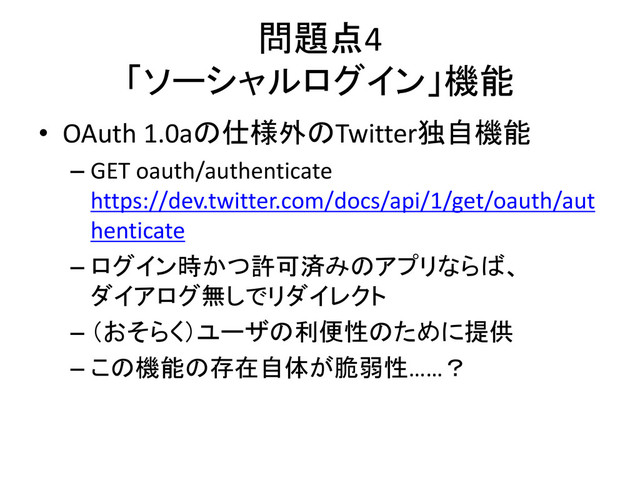 問題点4
「ソーシャルログイン」機能
• OAuth 1.0aの仕様外のTwitter独自機能
– GET oauth/authenticate
https://dev.twitter.com/docs/api/1/get/oauth/aut
henticate
– ログイン時かつ許可済みのアプリならば、
ダイアログ無しでリダイレクト
– （おそらく）ユーザの利便性のために提供
– この機能の存在自体が脆弱性……？
