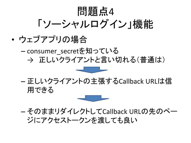 問題点4
「ソーシャルログイン」機能
• ウェブアプリの場合
– consumer_secretを知っている
→ 正しいクライアントと言い切れる（普通は）
– 正しいクライアントの主張するCallback URLは信
用できる
– そのままリダイレクトしてCallback URLの先のペー
ジにアクセストークンを渡しても良い
