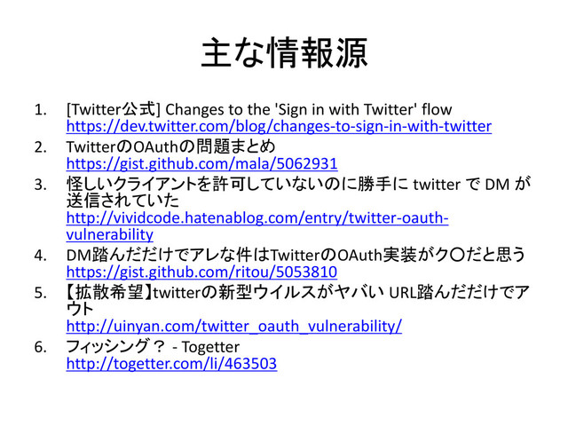 主な情報源
1. [Twitter公式] Changes to the 'Sign in with Twitter' flow
https://dev.twitter.com/blog/changes-to-sign-in-with-twitter
2. TwitterのOAuthの問題まとめ
https://gist.github.com/mala/5062931
3. 怪しいクライアントを許可していないのに勝手に twitter で DM が
送信されていた
http://vividcode.hatenablog.com/entry/twitter-oauth-
vulnerability
4. DM踏んだだけでアレな件はTwitterのOAuth実装がク○だと思う
https://gist.github.com/ritou/5053810
5. 【拡散希望】twitterの新型ウイルスがヤバい URL踏んだだけでア
ウト
http://uinyan.com/twitter_oauth_vulnerability/
6. フィッシング？ - Togetter
http://togetter.com/li/463503
