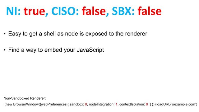 NI: true, CISO: false, SBX: false
• Easy to get a shell as node is exposed to the renderer
• Find a way to embed your JavaScript
Non-Sandboxed Renderer:
(new BrowserWindow({webPreferences:{ sandbox: 0, nodeIntegration: 1, contextIsolation: 0 } })).loadURL(‘//example.com’)
