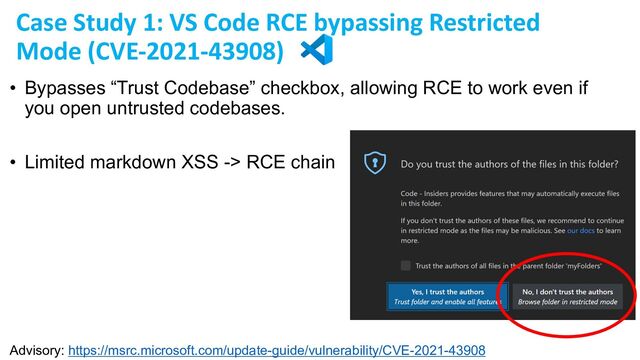 • Bypasses “Trust Codebase” checkbox, allowing RCE to work even if
you open untrusted codebases.
• Limited markdown XSS -> RCE chain
Advisory: https://msrc.microsoft.com/update-guide/vulnerability/CVE-2021-43908
Case Study 1: VS Code RCE bypassing Restricted
Mode (CVE-2021-43908)
