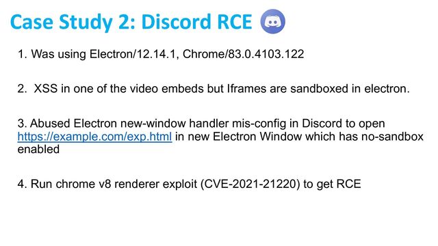 1. Was using Electron/12.14.1, Chrome/83.0.4103.122
2. XSS in one of the video embeds but Iframes are sandboxed in electron.
3. Abused Electron new-window handler mis-config in Discord to open
https://example.com/exp.html in new Electron Window which has no-sandbox
enabled
4. Run chrome v8 renderer exploit (CVE-2021-21220) to get RCE
Case Study 2: Discord RCE
