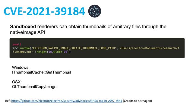 Ref: https://github.com/electron/electron/security/advisories/GHSA-mpjm-v997-c4h4 (Credits to nornagon)
Sandboxed renderers can obtain thumbnails of arbitrary files through the
nativeImage API
Windows:
IThumbnailCache::GetThumbnail
OSX:
QLThumbnailCopyImage
CVE-2021-39184
