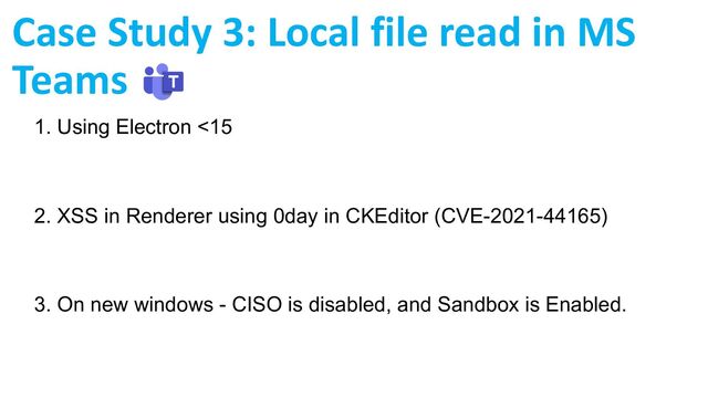 1. Using Electron <15
2. XSS in Renderer using 0day in CKEditor (CVE-2021-44165)
3. On new windows - CISO is disabled, and Sandbox is Enabled.
Case Study 3: Local file read in MS
Teams
