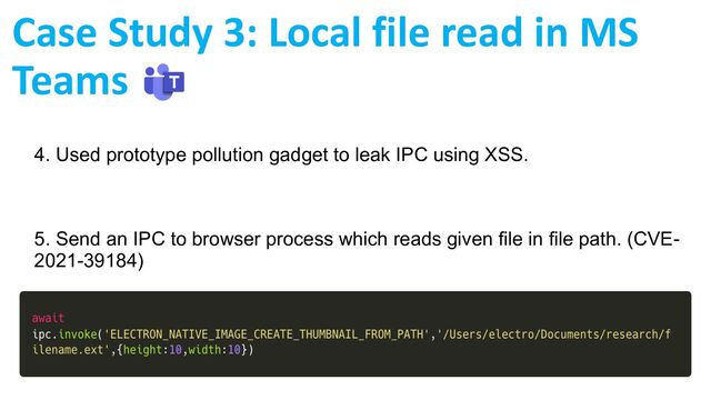 4. Used prototype pollution gadget to leak IPC using XSS.
5. Send an IPC to browser process which reads given file in file path. (CVE-
2021-39184)
Case Study 3: Local file read in MS
Teams
