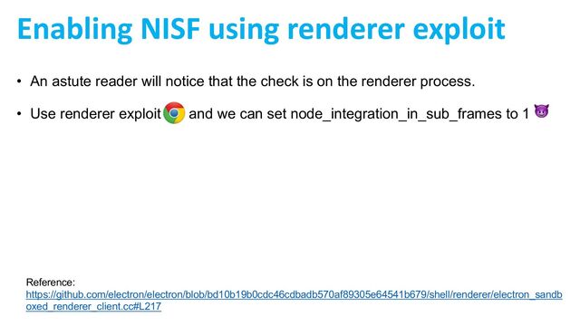 Enabling NISF using renderer exploit
• An astute reader will notice that the check is on the renderer process.
• Use renderer exploit and we can set node_integration_in_sub_frames to 1 😈
Reference:
https://github.com/electron/electron/blob/bd10b19b0cdc46cdbadb570af89305e64541b679/shell/renderer/electron_sandb
oxed_renderer_client.cc#L217
