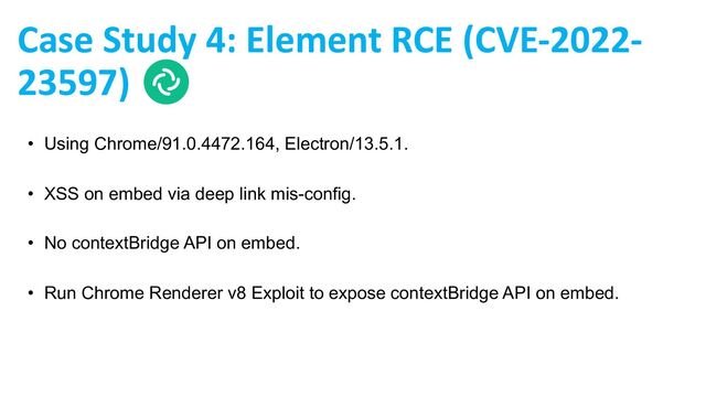 Case Study 4: Element RCE (CVE-2022-
23597)
• Using Chrome/91.0.4472.164, Electron/13.5.1.
• XSS on embed via deep link mis-config.
• No contextBridge API on embed.
• Run Chrome Renderer v8 Exploit to expose contextBridge API on embed.

