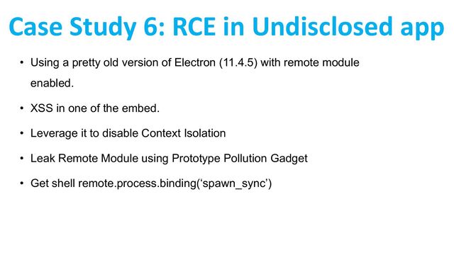• Using a pretty old version of Electron (11.4.5) with remote module
enabled.
• XSS in one of the embed.
• Leverage it to disable Context Isolation
• Leak Remote Module using Prototype Pollution Gadget
• Get shell remote.process.binding(‘spawn_sync’)
Case Study 6: RCE in Undisclosed app
