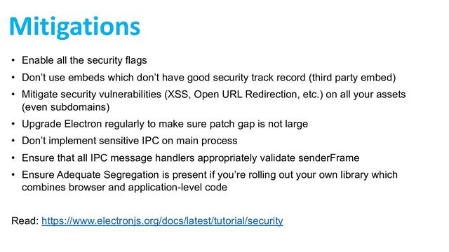 Mitigations
• Enable all the security flags
• Don’t use embeds which don’t have good security track record (third party embed)
• Mitigate security vulnerabilities (XSS, Open URL Redirection, etc.) on all your assets
(even subdomains)
• Upgrade Electron regularly to make sure patch gap is not large
• Don’t implement sensitive IPC on main process
• Ensure that all IPC message handlers appropriately validate senderFrame
• Ensure Adequate Segregation is present if you’re rolling out your own library which
combines browser and application-level code
Read: https://www.electronjs.org/docs/latest/tutorial/security
