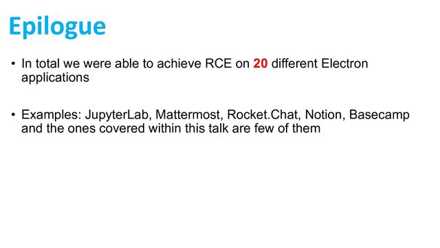 Epilogue
• In total we were able to achieve RCE on 20 different Electron
applications
• Examples: JupyterLab, Mattermost, Rocket.Chat, Notion, Basecamp
and the ones covered within this talk are few of them

