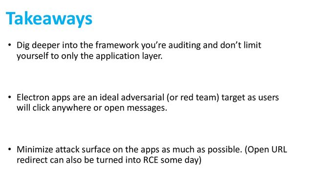 Takeaways
• Dig deeper into the framework you’re auditing and don’t limit
yourself to only the application layer.
• Electron apps are an ideal adversarial (or red team) target as users
will click anywhere or open messages.
• Minimize attack surface on the apps as much as possible. (Open URL
redirect can also be turned into RCE some day)
