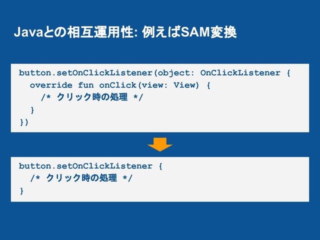 Javaとの相互運用性: 例えばSAM変換
button.setOnClickListener(object: OnClickListener {
override fun onClick(view: View) {
/* クリック時の処理 */
}
})
button.setOnClickListener {
/* クリック時の処理 */
}
