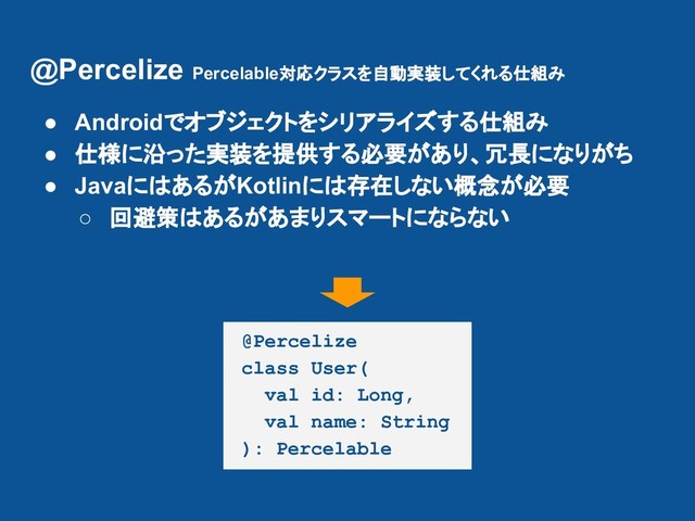 @Percelize Percelable対応クラスを自動実装してくれる仕組み
@Percelize
class User(
val id: Long,
val name: String
): Percelable
● Androidでオブジェクトをシリアライズする仕組み
● 仕様に沿った実装を提供する必要があり、冗長になりがち
● JavaにはあるがKotlinには存在しない概念が必要
○ 回避策はあるがあまりスマートにならない
