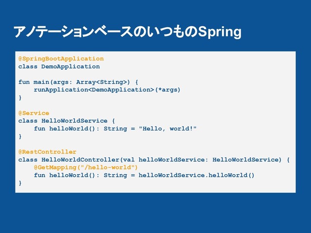 アノテーションベースのいつものSpring
@SpringBootApplication
class DemoApplication
fun main(args: Array) {
runApplication(*args)
}
@Service
class HelloWorldService {
fun helloWorld(): String = "Hello, world!"
}
@RestController
class HelloWorldController(val helloWorldService: HelloWorldService) {
@GetMapping("/hello-world")
fun helloWorld(): String = helloWorldService.helloWorld()
}
