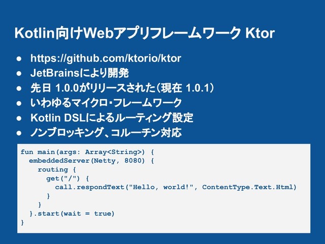 Kotlin向けWebアプリフレームワーク Ktor
● https://github.com/ktorio/ktor
● JetBrainsにより開発
● 先日 1.0.0がリリースされた（現在 1.0.1）
● いわゆるマイクロ・フレームワーク
● Kotlin DSLによるルーティング設定
● ノンブロッキング、コルーチン対応
fun main(args: Array) {
embeddedServer(Netty, 8080) {
routing {
get("/") {
call.respondText("Hello, world!", ContentType.Text.Html)
}
}
}.start(wait = true)
}
