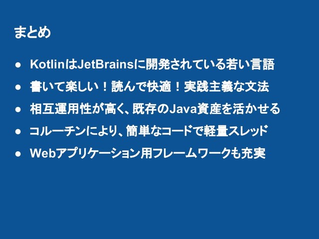 まとめ
● KotlinはJetBrainsに開発されている若い言語
● 書いて楽しい！読んで快適！実践主義な文法
● 相互運用性が高く、既存のJava資産を活かせる
● コルーチンにより、簡単なコードで軽量スレッド
● Webアプリケーション用フレームワークも充実
