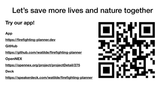 Let’s save more lives and nature together
App
https://ﬁreﬁghting-planner.dev
GitHub
https://github.com/watilde/ﬁreﬁghting-planner
OpenNEX
https://opennex.org/project/projectDetail/275
Deck
https://speakerdeck.com/watilde/ﬁreﬁghting-planner
Try our app!
