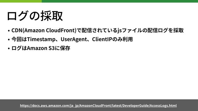 ログの採取
• CDN(Amazon CloudFront)で配信されているjsファイルの配信ログを採取
• 今回はTimestamp、UserAgent、ClientIPのみ利⽤
• ログはAmazon S に保存
https://docs.aws.amazon.com/ja_jp/AmazonCloudFront/latest/DeveloperGuide/AccessLogs.html
