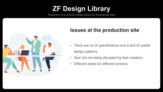 ZF Design Library
Production of a common design library for financial services
• There are no UI specifications and a lack of usable
design patterns.
• New UIs are being disrupted by their creators.
• Different styles for different screens.
Issues at the production site
