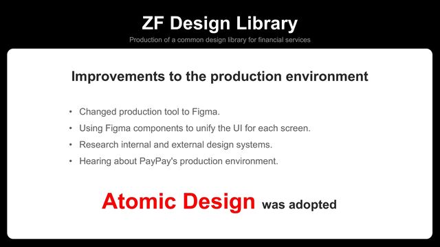 ZF Design Library
Production of a common design library for financial services
• Changed production tool to Figma.
• Using Figma components to unify the UI for each screen.
• Research internal and external design systems.
• Hearing about PayPay's production environment.
Atomic Design was adopted
Improvements to the production environment
