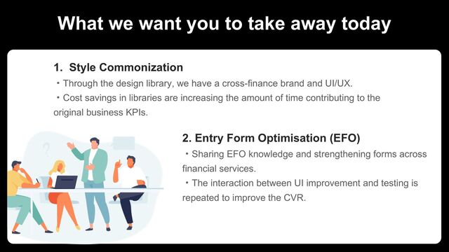 What we want you to take away today
1. Style Commonization
ɾThrough the design library, we have a cross-finance brand and UI/UX.
ɾCost savings in libraries are increasing the amount of time contributing to the
original business KPIs.
2. Entry Form Optimisation (EFO)
ɾSharing EFO knowledge and strengthening forms across
financial services.
ɾThe interaction between UI improvement and testing is
repeated to improve the CVR.
