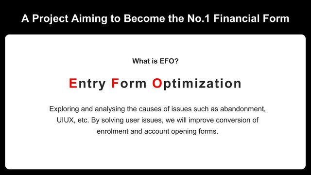 A Project Aiming to Become the No.1 Financial Form
Entry Form Optimization
Exploring and analysing the causes of issues such as abandonment,
UIUX, etc. By solving user issues, we will improve conversion of
enrolment and account opening forms.
What is EFO?
