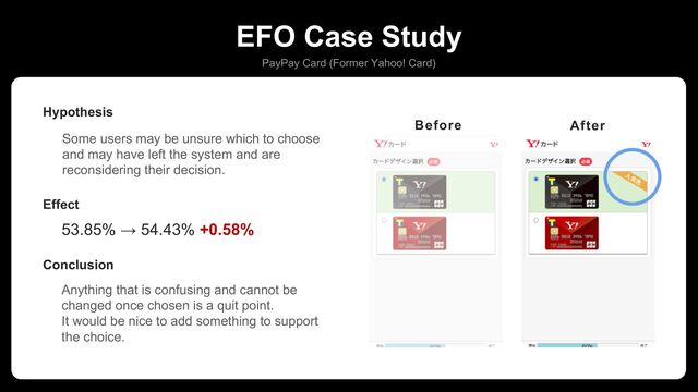 EFO Case Study
PayPay Card (Former Yahoo! Card)
Some users may be unsure which to choose
and may have left the system and are
reconsidering their decision.
Hypothesis
53.85% → 54.43% +0.58%
Effect
Anything that is confusing and cannot be
changed once chosen is a quit point.
It would be nice to add something to support
the choice.
Conclusion
カードデザインに人気色ラベル追加
Before After

