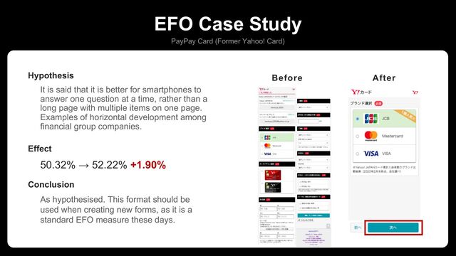 EFO Case Study
PayPay Card (Former Yahoo! Card)
It is said that it is better for smartphones to
answer one question at a time, rather than a
long page with multiple items on one page.
Examples of horizontal development among
financial group companies.
Hypothesis
50.32% → 52.22% +1.90%
Effect
As hypothesised. This format should be
used when creating new forms, as it is a
standard EFO measure these days.
Conclusion
カードデザインに人気色ラベル追加
Before After
