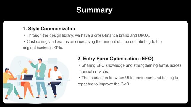 Summary
1. Style Commonization
ɾThrough the design library, we have a cross-finance brand and UI/UX.
ɾCost savings in libraries are increasing the amount of time contributing to the
original business KPIs.
2. Entry Form Optimisation (EFO)
ɾSharing EFO knowledge and strengthening forms across
financial services.
ɾThe interaction between UI improvement and testing is
repeated to improve the CVR.
