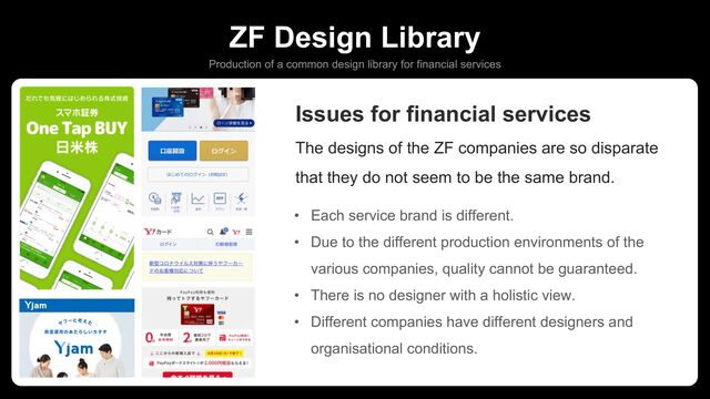 ZF Design Library
Production of a common design library for financial services
Issues for financial services
The designs of the ZF companies are so disparate
that they do not seem to be the same brand.
• Each service brand is different.
• Due to the different production environments of the
various companies, quality cannot be guaranteed.
• There is no designer with a holistic view.
• Different companies have different designers and
organisational conditions.
