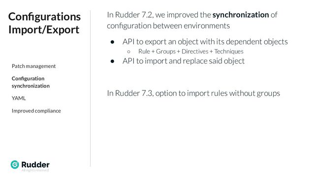 All rights reserved
In Rudder 7.2, we improved the synchronization of
conﬁguration between environments
● API to export an object with its dependent objects
○ Rule + Groups + Directives + Techniques
● API to import and replace said object
In Rudder 7.3, option to import rules without groups
Conﬁgurations
Import/Export
Patch management
Conﬁguration
synchronization
YAML
Improved compliance
