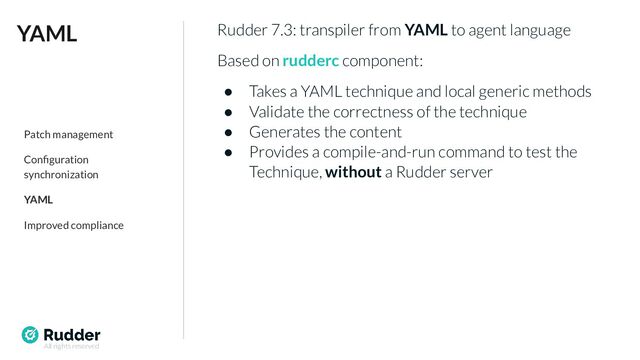 All rights reserved
Rudder 7.3: transpiler from YAML to agent language
Based on rudderc component:
● Takes a YAML technique and local generic methods
● Validate the correctness of the technique
● Generates the content
● Provides a compile-and-run command to test the
Technique, without a Rudder server
YAML
Patch management
Conﬁguration
synchronization
YAML
Improved compliance
